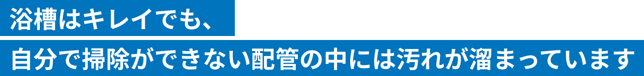 浴槽はキレイでも、自分が掃除できない配管の中には汚れが溜まっています。
