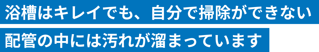 浴槽はキレイでも、自分が掃除できない配管の中には汚れが溜まっています。