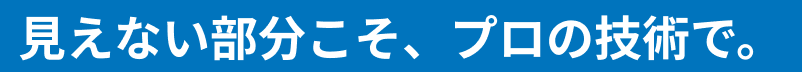 見えない部分こそ、プロの技術で。