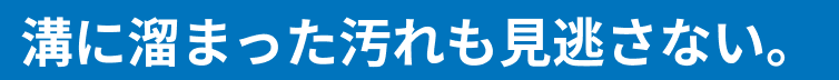 溝に溜まった汚れも見逃さない。