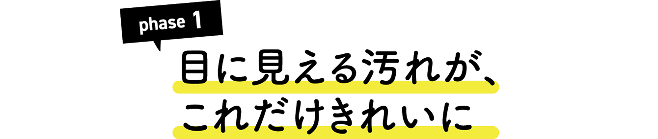 Phase1 目に見える汚れが、これだけきれいに。