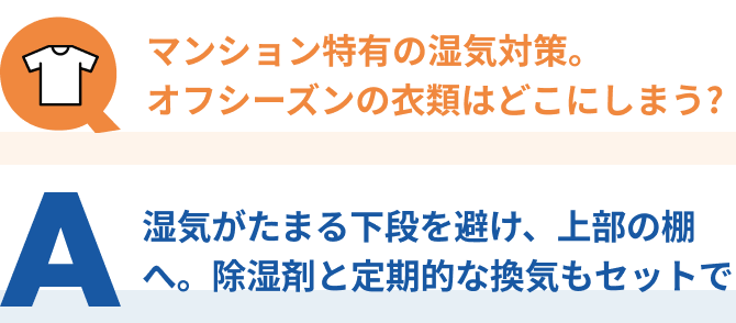 Q：マンション特有の湿気対策。 オフシーズンの衣類はどこにしまう? 、A：湿気がたまる下段を避け、上部の棚へ。 除湿剤と定期的な換気もセットで