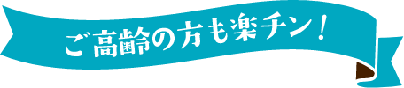 ご高齢の方も楽チン!