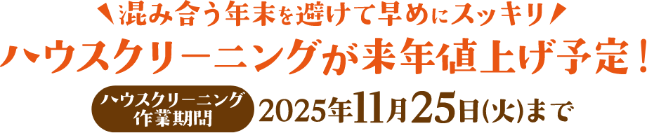 混み合う年末を避けて早めにスッキリ ハウスクリーニングが来年値上げ予定! ハウスクリーニング作業期間:2025年11月25日(火)まで