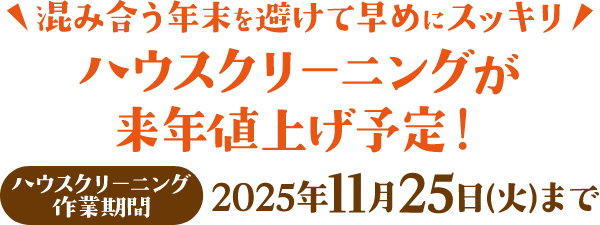 混み合う年末を避けて早めにスッキリ ハウスクリーニングが来年値上げ予定! ハウスクリーニング作業期間:2025年11月25日(火)まで