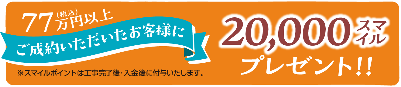 77万円(税込)以上ご成約いただいたお客様に20,000スマイルプレゼント!※スマイルポイントは工事完了後・入金後に付与いたします。