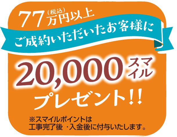 77万円(税込)以上ご成約いただいたお客様に20,000スマイルプレゼント!※スマイルポイントは工事完了後・入金後に付与いたします。