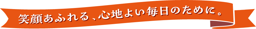 笑顔あふれる、心地よい毎日のため