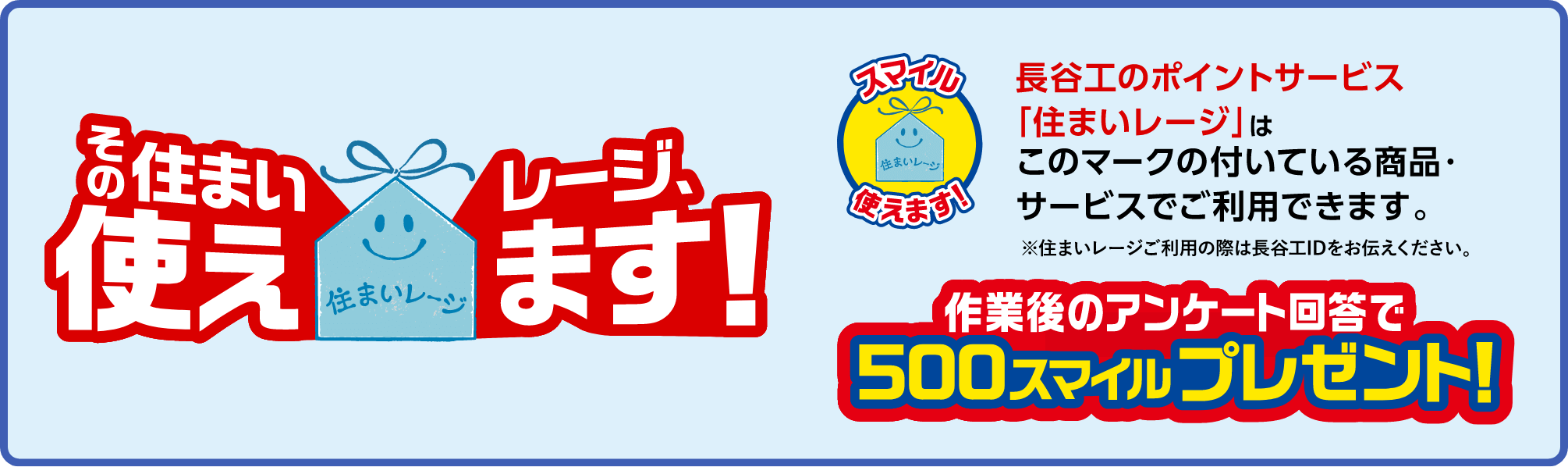 長谷工のポイントサービス「住まいレージ」はこのマークの付いている商品・サービスでご使用できます。※住まいレージご利用の際は長谷工IDをお伝えください。作業後のアンケート回答で500スマイルプレゼント！