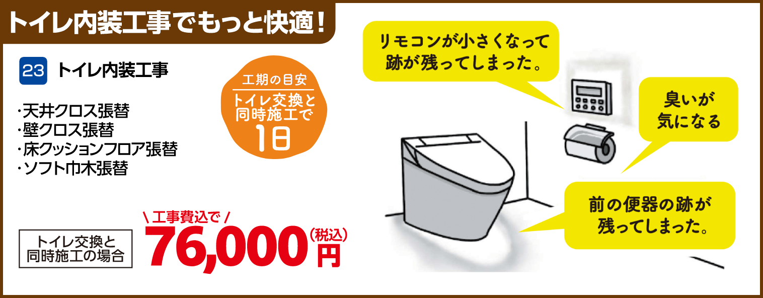 23 トイレ内装工事 天井クロス張替・壁クロス張替・床クッションフロア張替・ソフト巾木張替 工期の目安:トイレ交換と同時施工で1日 トイレ交換と同時施工の場合:76,000円(税込・工事費込)