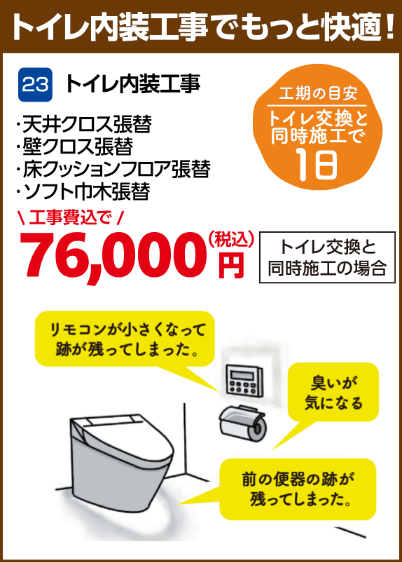 23 トイレ内装工事 天井クロス張替・壁クロス張替・床クッションフロア張替・ソフト巾木張替 工期の目安:トイレ交換と同時施工で1日 トイレ交換と同時施工の場合:76,000円(税込・工事費込)