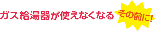 ガス給湯器が使えなくなるその前に！