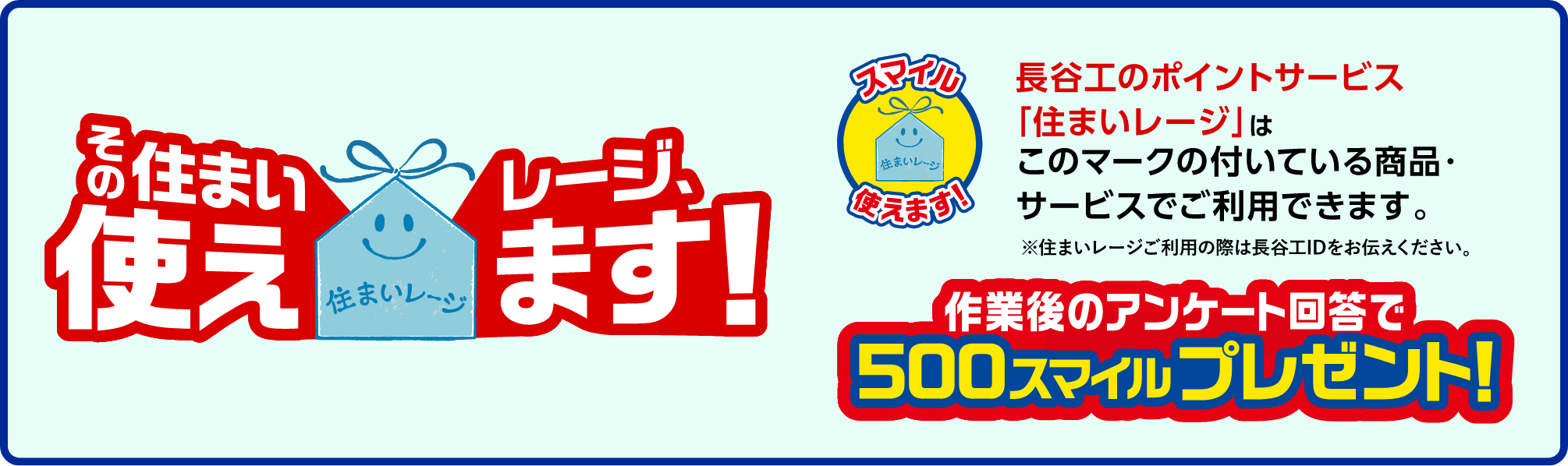 長谷工のポイントサービス「住まいレージ」はこのマークの付いている商品・サービスでご使用できます。※住まいレージご利用の際は長谷工IDをお伝えください。作業後のアンケート回答で500スマイルプレゼント!