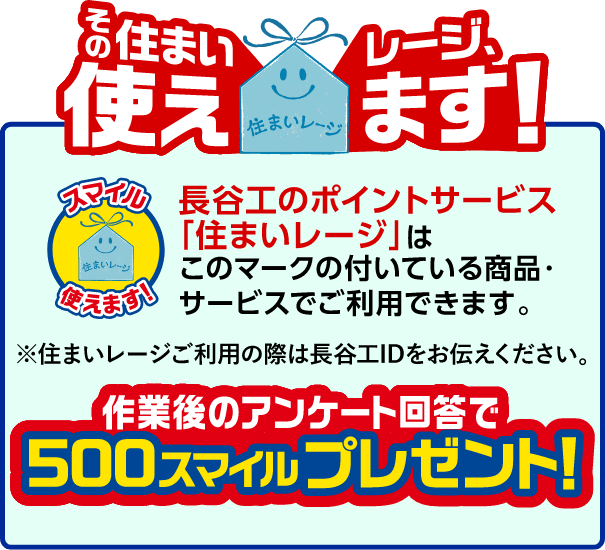 長谷工のポイントサービス「住まいレージ」はこのマークの付いている商品・サービスでご使用できます。※住まいレージご利用の際は長谷工IDをお伝えください。作業後のアンケート回答で500スマイルプレゼント!