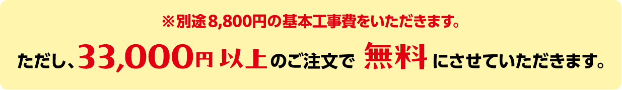 ※別途8,800円の基本工事費をいただきます。ただし、33,000円以上のご注文で無料にさせていただきます。
