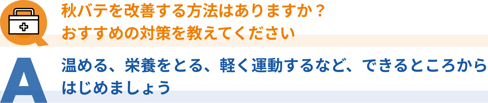 Q：秋バテを改善する方法はありますか？おすすめの対策を教えてください、A：温める、栄養をとる、軽く運動するなど、できるところからはじめましょう