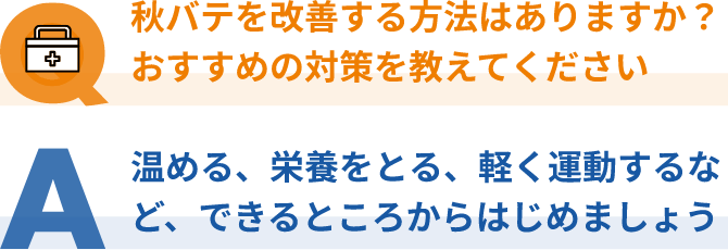 Q：秋バテを改善する方法はありますか？おすすめの対策を教えてください、A：温める、栄養をとる、軽く運動するなど、できるところからはじめましょう