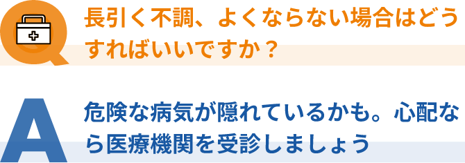 Q：長引く不調、よくならない場合はどうすればいいですか？、A：危険な病気が隠れているかも。心配なら医療機関を受診しましょう