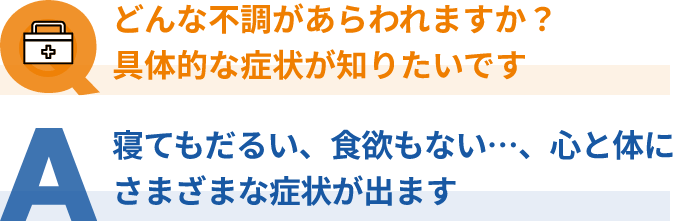 Q：どんな不調があらわれる？具体的な症状が知りたい、A：寝てもだるい、食欲もない…、心と体にさまざまな症状が出ます