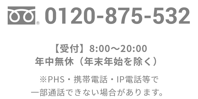 0120-875-532【受付】8:00～20:00／年中無休（年末年始を除く）※PHS・携帯電話・IP電話等で一部通話できない場合があります。