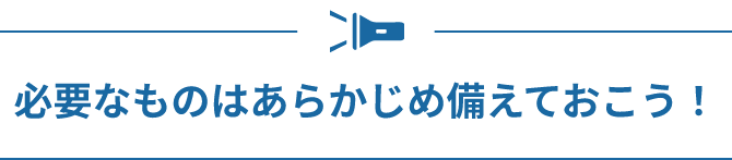 必要なものはあらかじめ備えておこう！