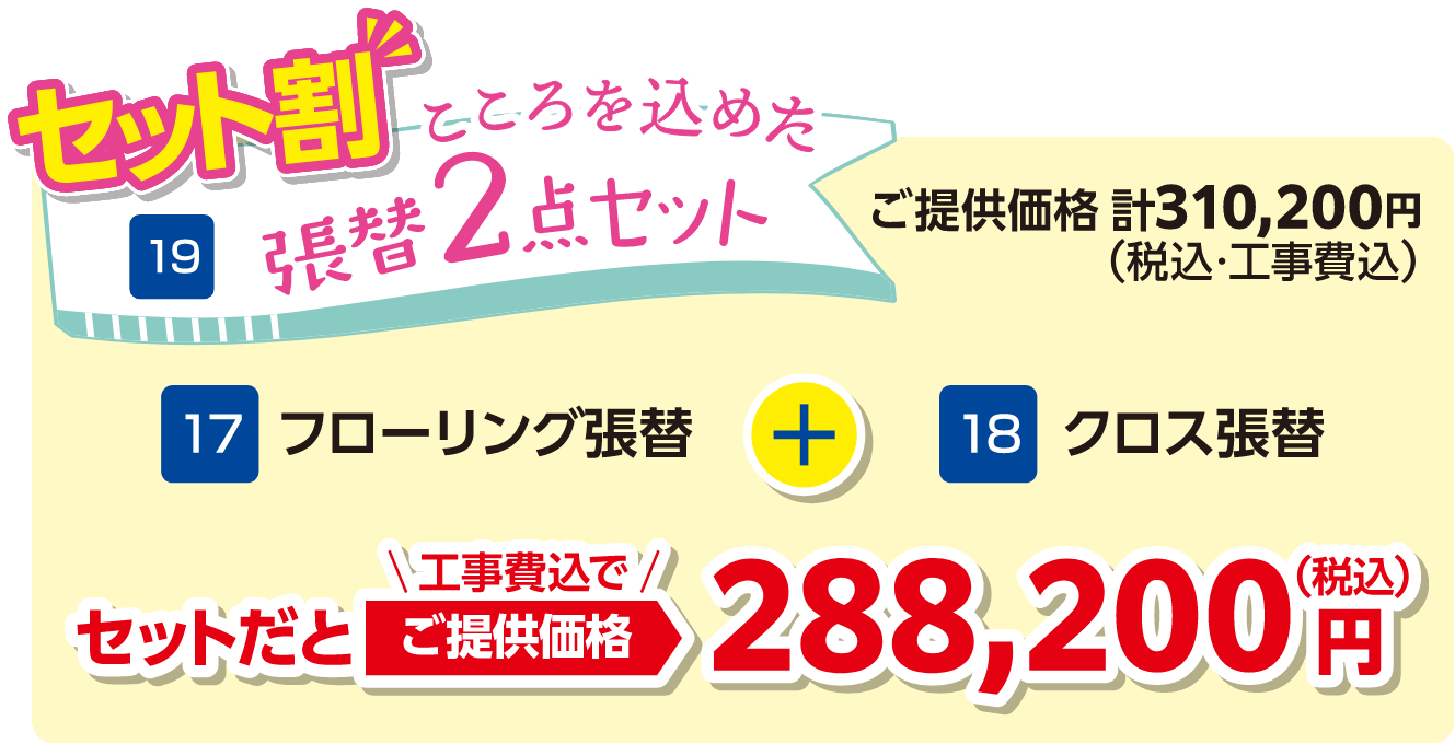 19 張替2点セット フローリング張替・クロス張替 セットだと工事費込でご提供価格：288,200円（税込）