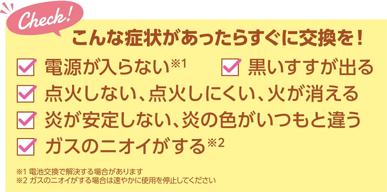 こんな症状があったらすぐに交換を！・電源が入らない・黒いすすが出る・点火しない、点火しにくい、火が消える・炎が安定しない、炎の色がいつもと違う・ガスのニオイがする