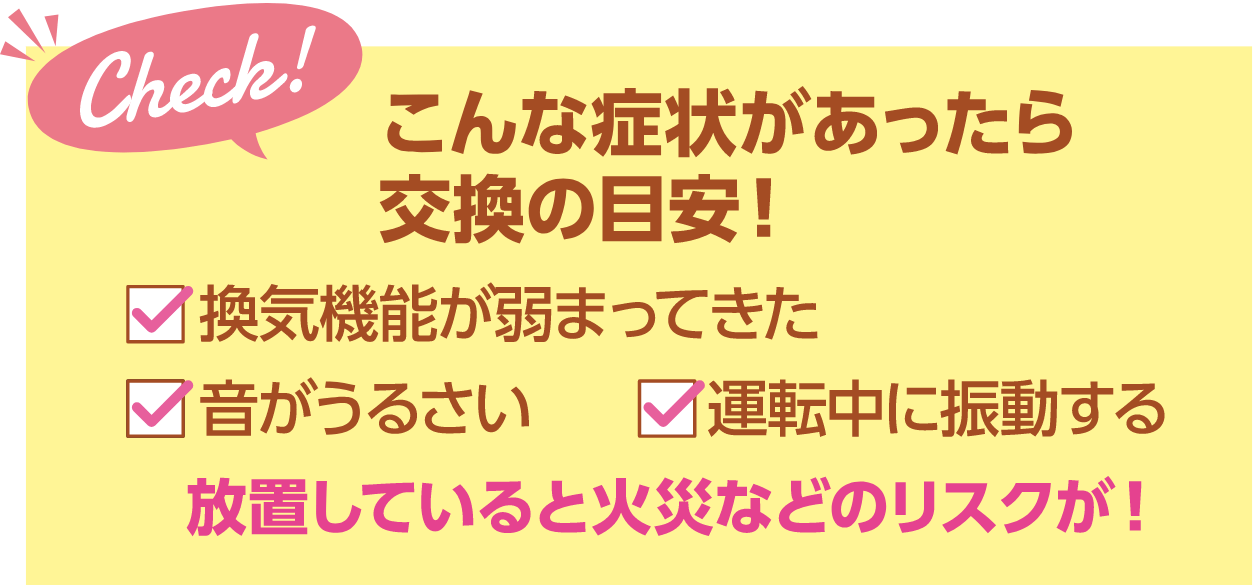 こんな症状があったら交換の目安！・換気機能が弱まってきた・音がうるさい・運転中に振動する 放置していると火災などのリスクが！