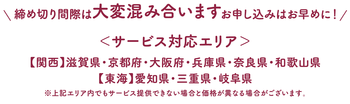 締め切り間際は大変混み合います！お申し込みはお早めに！サービス対応エリア：【関西】滋賀県・京都府・大阪府・兵庫県・奈良県・和歌山県【東海】愛知県・三重県・岐阜県