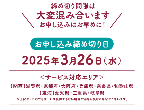 締め切り間際は大変混み合います！お申し込みはお早めに！サービス対応エリア：【関西】滋賀県・京都府・大阪府・兵庫県・奈良県・和歌山県【東海】愛知県・三重県・岐阜県