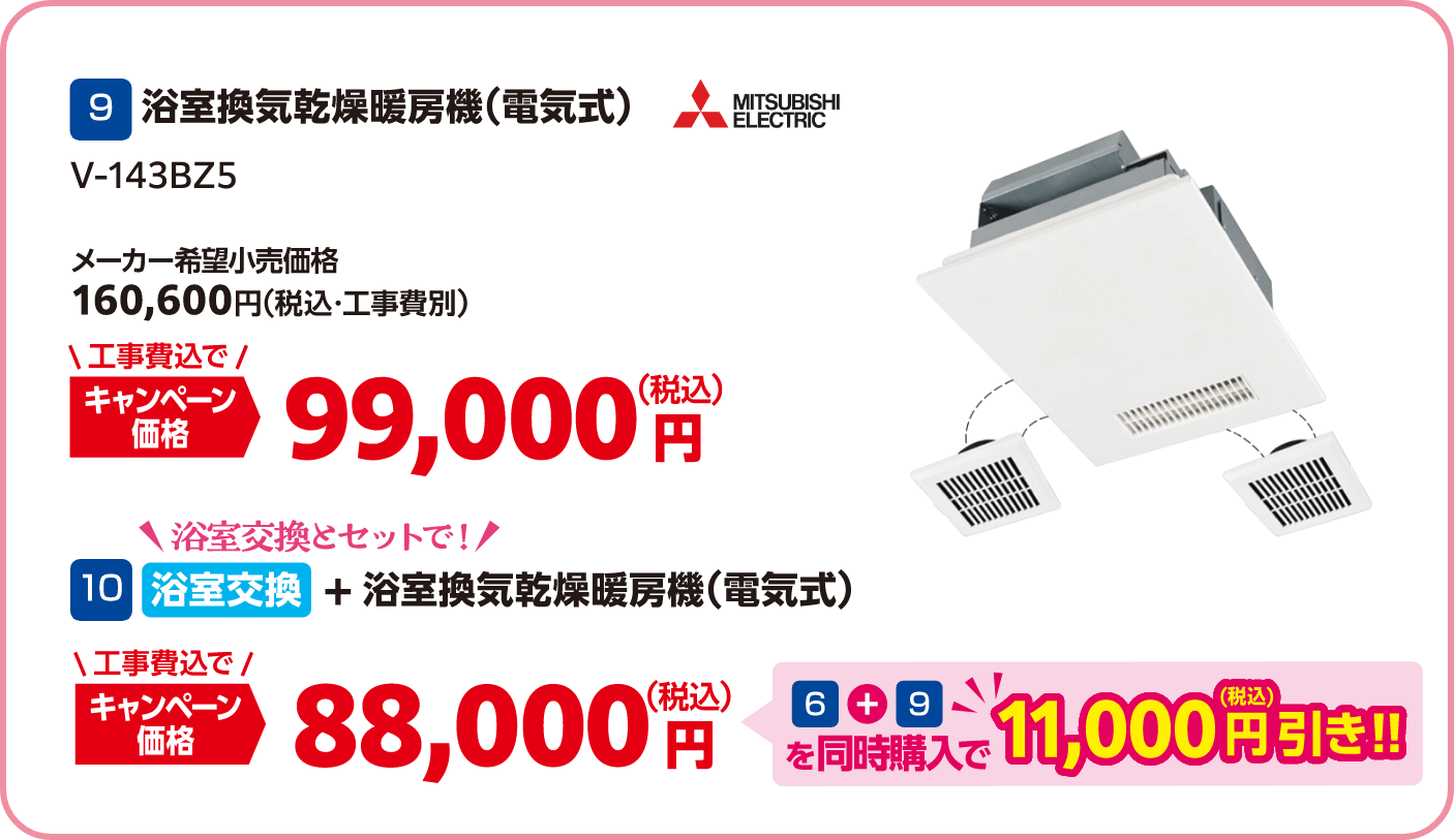 9 MITSUBISHI V-143BZ5 メーカー希望小売価格：160,600円（税込・工事費別）、キャンペーン価格：99,000円（税込・工事費込）/10 浴室交換とセット キャンペーン価格：88,000円（税込・工事費込） 6＋9を同時購入で11,000円（税込）引き！
