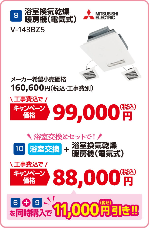 9 MITSUBISHI V-143BZ5 メーカー希望小売価格：160,600円（税込・工事費別）、キャンペーン価格：99,000円（税込・工事費込）/10 浴室交換とセット キャンペーン価格：88,000円（税込・工事費込） 6＋9を同時購入で11,000円（税込）引き！