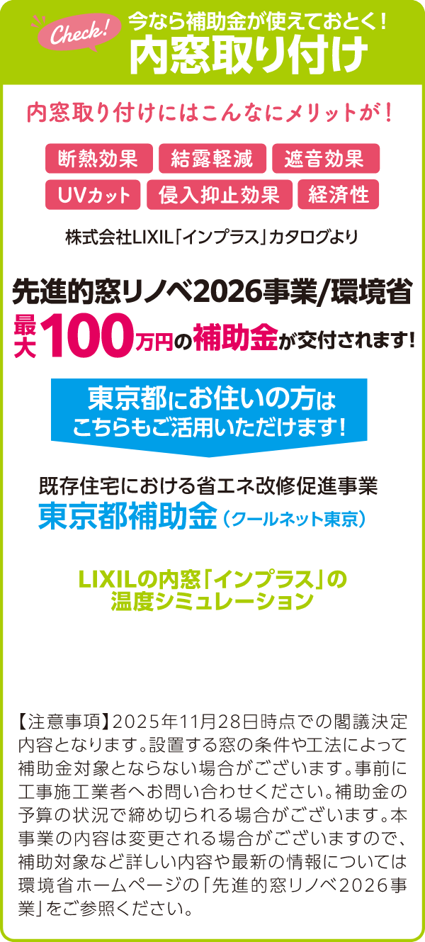 今なら補助金が使えておとく！内窓取り付け 内窓取り付けにはこんなにメリットが！断熱効果・結露軽減・遮音効果・UVカット・侵入抑止効果・経済性 先進的窓リノベ2026事業/環境省・最大100万円の補助金が交付されます！ 東京都にお住いの方はこちらもご活用いただけます！・既存住宅における省エネ改修促進事業・東京都補助金（クールネット東京） 【注意事項】2025年11月28日時点での閣議決定内容となります。設置する窓の条件や工法によって補助金対象とならない場合がございます。事前に工事施工業者へお問い合わせください。補助金の予算の状況で締め切られる場合がございます。本事業の内容は変更される場合がございますので、補助対象など詳しい内容や最新の情報については環境省ホームページの「先進的窓リノベ2026事業」をご参照ください。