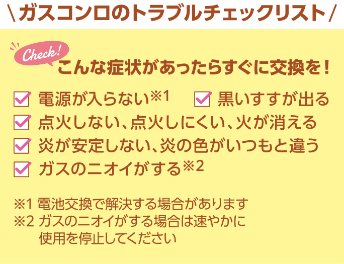 ガスコンロのトラブルチェックリスト こんな症状があったらすぐに交換を！ 電源が入らない・黒いすすが出る・点火しない、点火しにくい、火が消える・炎が安定しない、炎の色がいつもと違う・ガスのニオイがする