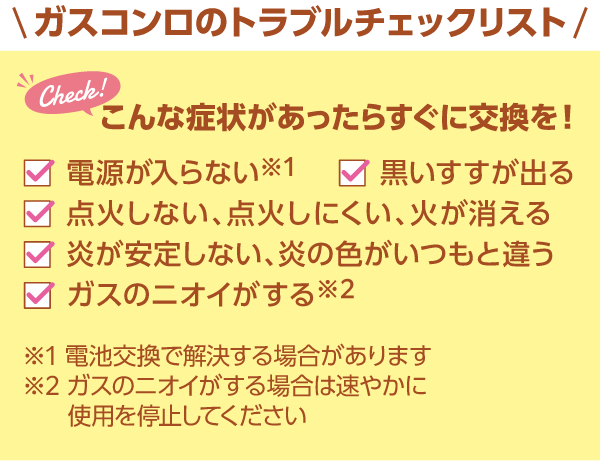 ガスコンロのトラブルチェックリスト こんな症状があったらすぐに交換を！ 電源が入らない・黒いすすが出る・点火しない、点火しにくい、火が消える・炎が安定しない、炎の色がいつもと違う・ガスのニオイがする