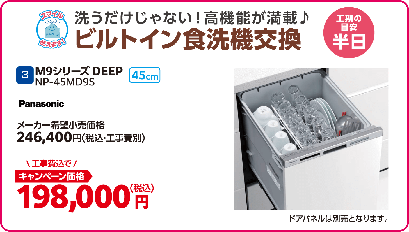 3 ビルトイン食洗器交換 Panasonic M9シリーズDEEP メーカー希望小売価格：246,400円（税込・工事費別）、キャンペーン価格：198,000円（税込・工事費込） 工期の目安：半日