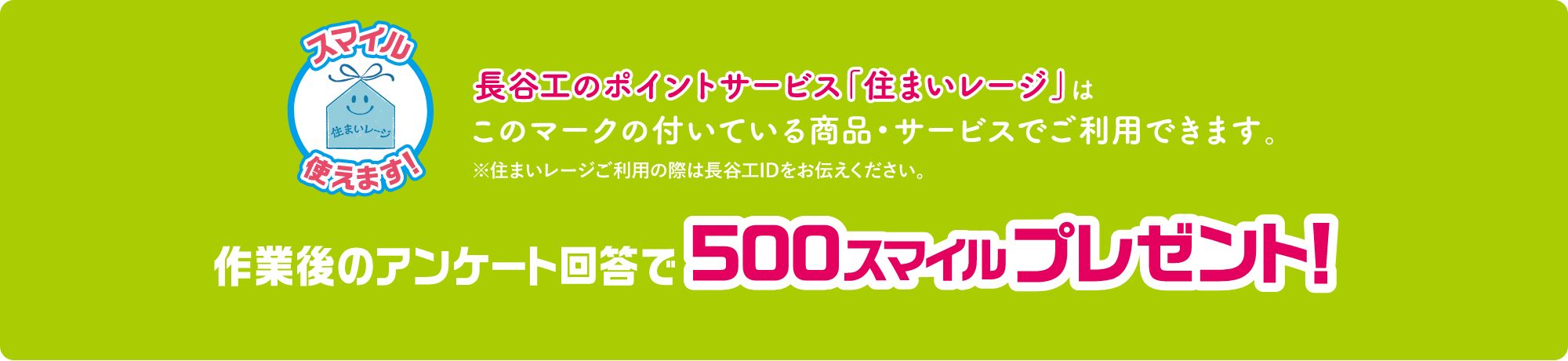 長谷工のポイントサービス「住まいレージ」はこのマークの付いている商品・サービスでご使用できます。※住まいレージご利用の際は長谷工IDをお伝えください。作業後のアンケート回答で500スマイルプレゼント！