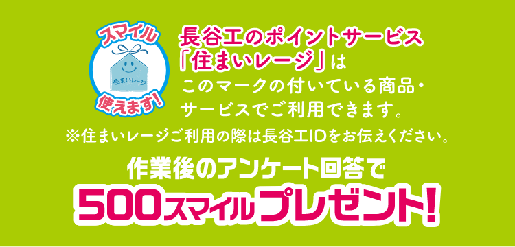長谷工のポイントサービス「住まいレージ」はこのマークの付いている商品・サービスでご使用できます。※住まいレージご利用の際は長谷工IDをお伝えください。作業後のアンケート回答で500スマイルプレゼント！