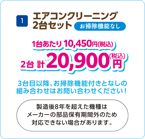 1 エアコンクリーニング2台セット お掃除機能なし 1台あたり10,450円（税込） 2台計20,900円（税込） 3台目以降お掃除機能付きとなしの組み合わせはお問い合わせください！製造後8年を超えた機種はメーカーの部品保有期間外のため対応できない場合があります。