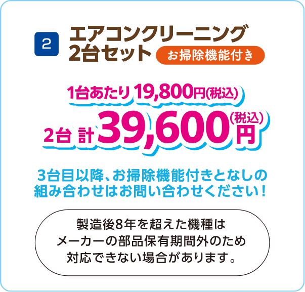 2 エアコンクリーニング2台セット お掃除機能付き 1台あたり19,800円（税込） 2台計39,600円（税込） 3台目以降お掃除機能付きとなしの組み合わせはお問い合わせください！製造後8年を超えた機種はメーカーの部品保有期間外のため対応できない場合があります。