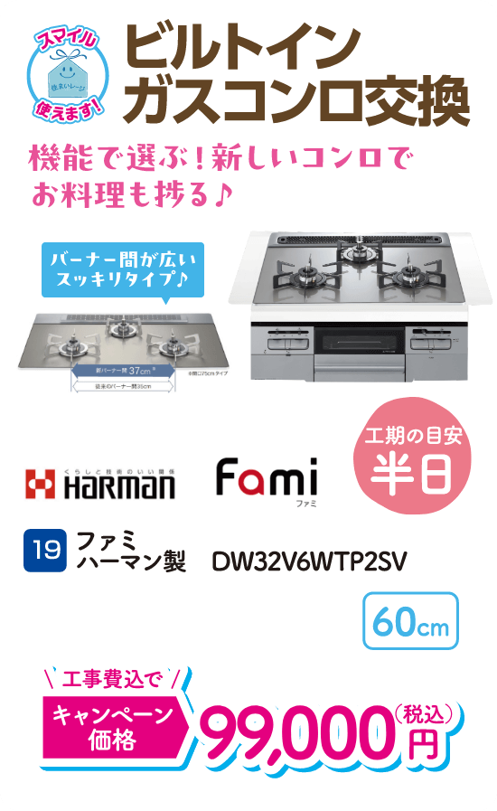 19 ビルトインガスコンロ交換 工期の目安：半日 Harman ファミ DW32V6WTP2SV キャンペーン価格：99,000円（税込・工事費込）