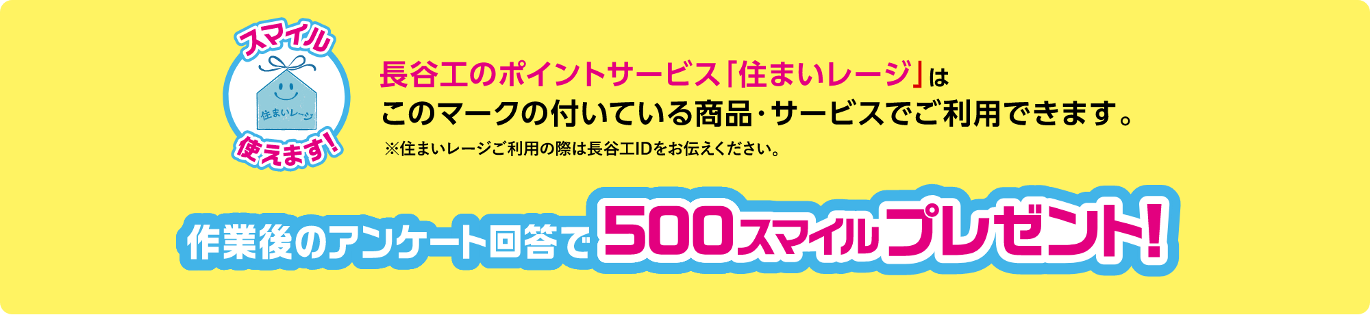 長谷工のポイントサービス「住まいレージ」はこのマークの付いている商品・サービスでご使用できます。※住まいレージご利用の際は長谷工IDをお伝えください。作業後のアンケート回答で500スマイルプレゼント！