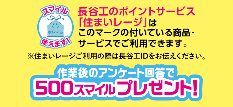 長谷工のポイントサービス「住まいレージ」はこのマークの付いている商品・サービスでご使用できます。※住まいレージご利用の際は長谷工IDをお伝えください。作業後のアンケート回答で500スマイルプレゼント！