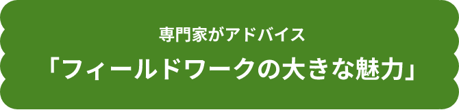 専門家がアドバイス「フィールドワークの大きな魅力」