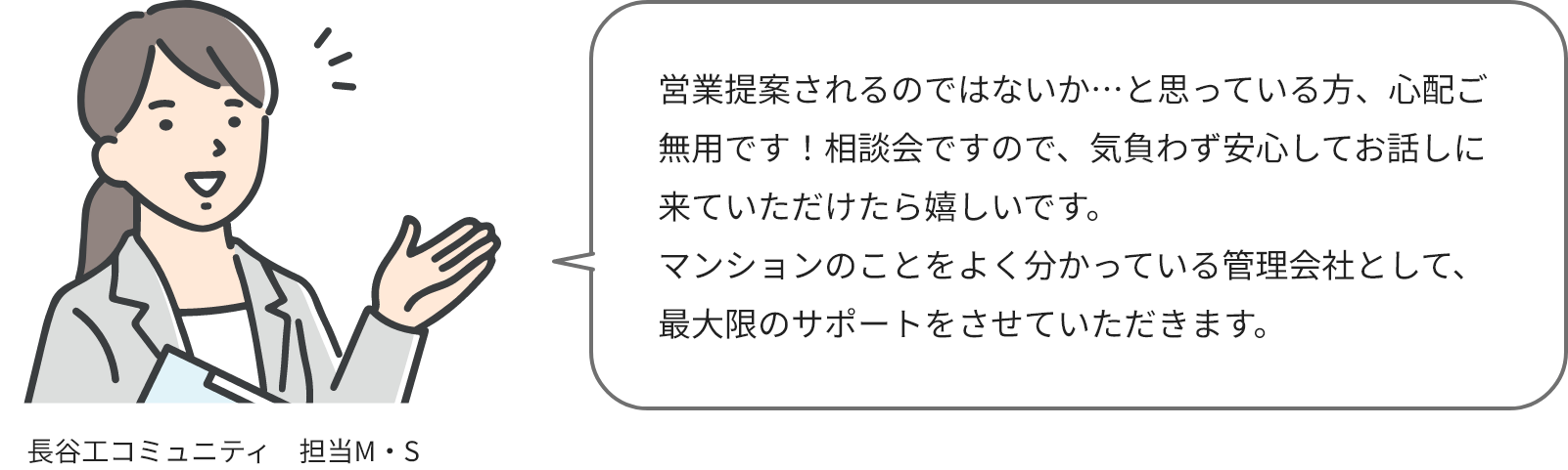 長谷工コミュニティ担当M・Sさん：営業提案されるのではないか…と思っている方、心配ご無用です！相談会ですので、気負わず安心してお話しに来ていただけたら嬉しいです。マンションのことをよく分かっている管理会社として、最大限のサポートをさせていただきます。