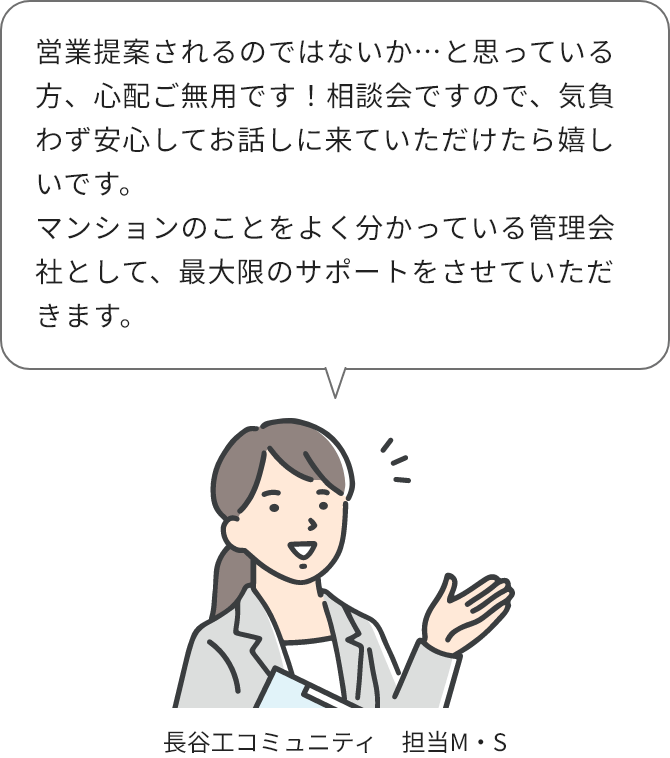 長谷工コミュニティ担当M・Sさん：営業提案されるのではないか…と思っている方、心配ご無用です！相談会ですので、気負わず安心してお話しに来ていただけたら嬉しいです。マンションのことをよく分かっている管理会社として、最大限のサポートをさせていただきます。