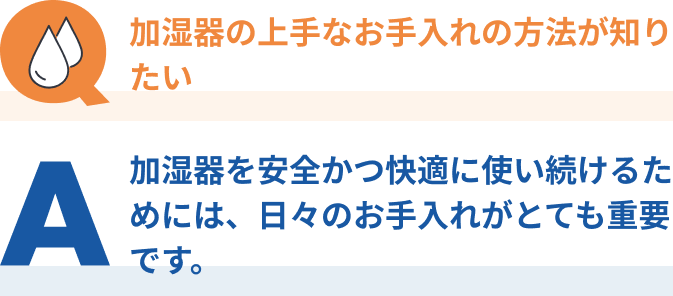 Q：加湿器の上手なお手入れの方法が知りたい、A：加湿器を安全かつ快適に使い続けるためには、日々のお手入れがとても重要です。