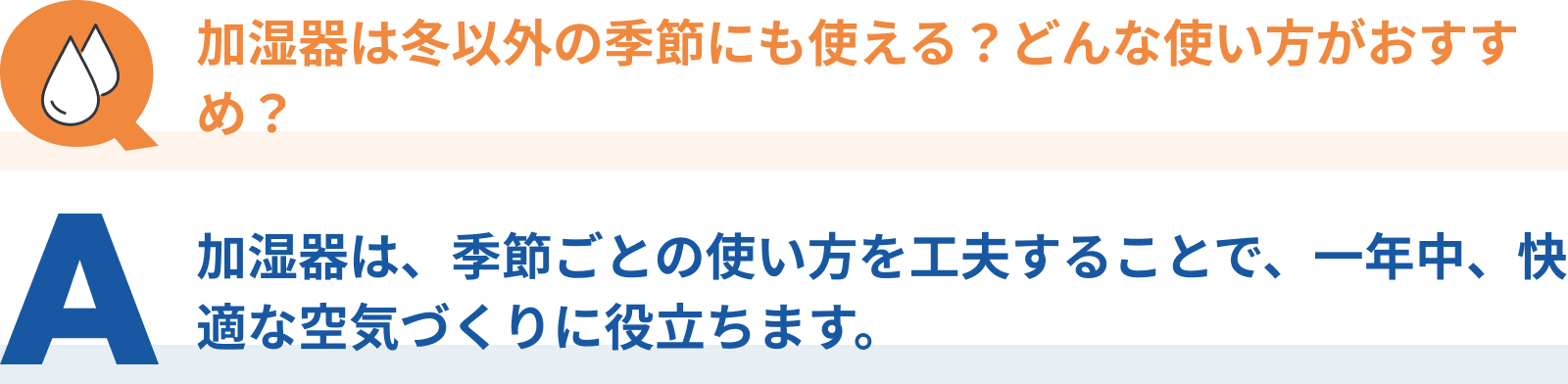 Q：加湿器は冬以外の季節にも使える？どんな使い方がおすすめ？、A：加湿器は、季節ごとの使い方を工夫することで、一年中、快適な空気づくりに役立ちます。