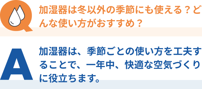 Q：加湿器は冬以外の季節にも使える？どんな使い方がおすすめ？、A：加湿器は、季節ごとの使い方を工夫することで、一年中、快適な空気づくりに役立ちます。