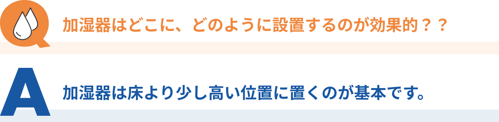 Q：加湿器はどこに、どのように設置するのが効果的？？、A：加湿器は床より少し高い位置に置くのが基本です。